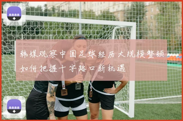 韩媒观察中国足球经历大规模整顿如何把握十字路口新机遇