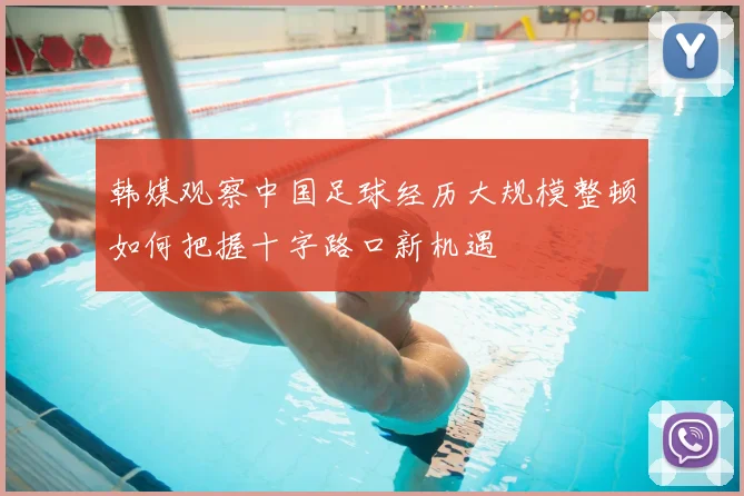 韩媒观察中国足球经历大规模整顿如何把握十字路口新机遇