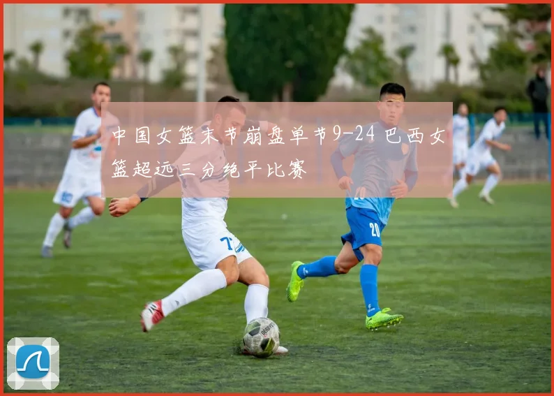 中国女篮末节崩盘单节9-24 巴西女篮超远三分绝平比赛