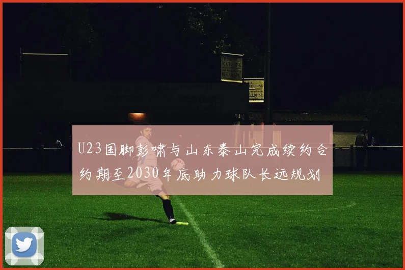 U23国脚彭啸与山东泰山完成续约合约期至2030年底助力球队长远规划