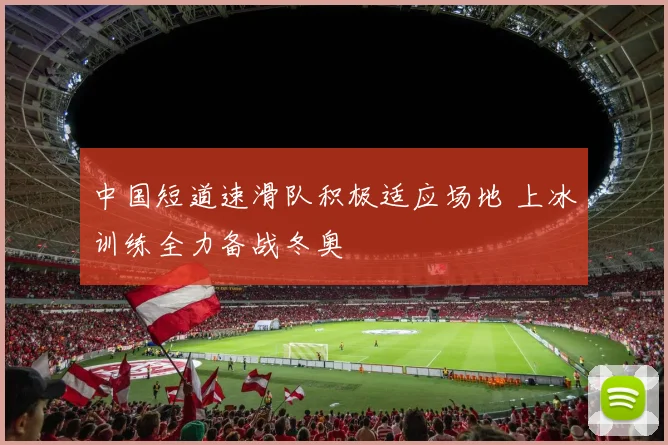 中国短道速滑队积极适应场地 上冰训练全力备战冬奥