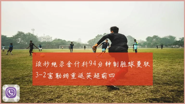 读秒绝杀舍什科94分钟制胜球曼联3-2富勒姆重返英超前四