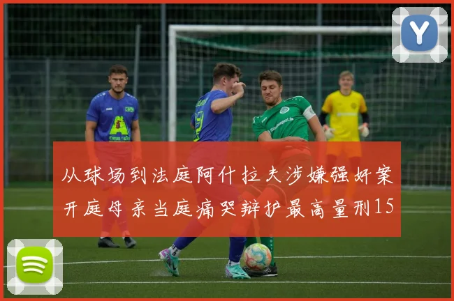从球场到法庭阿什拉夫涉嫌强奸案开庭母亲当庭痛哭辩护最高量刑15年监禁引热议