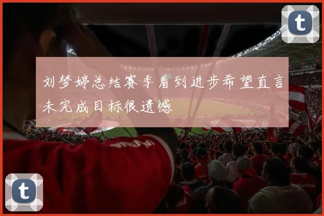 刘梦婷总结赛季看到进步希望直言未完成目标很遗憾