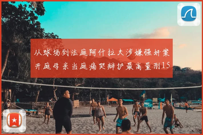 从球场到法庭阿什拉夫涉嫌强奸案开庭母亲当庭痛哭辩护最高量刑15年监禁引热议