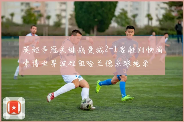 英超争冠关键战曼城2-1客胜利物浦索博世界波难阻哈兰德点球绝杀