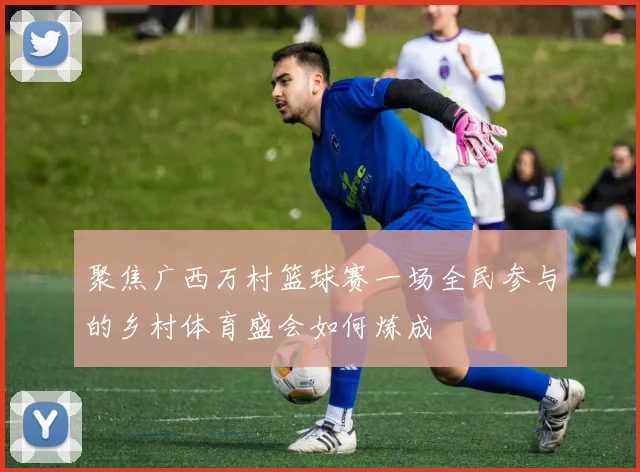 聚焦广西万村篮球赛一场全民参与的乡村体育盛会如何炼成