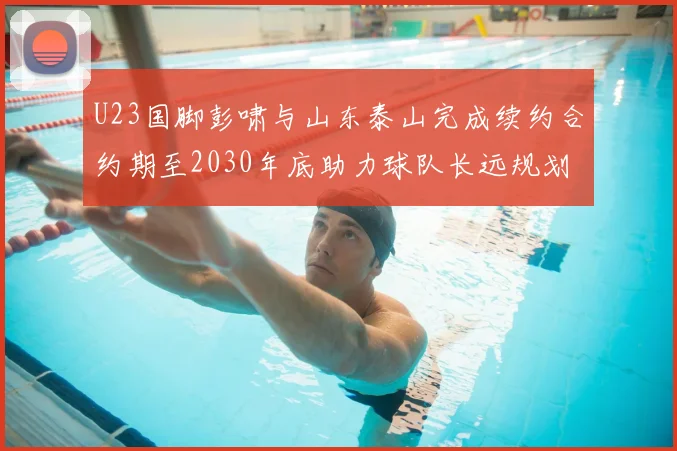 U23国脚彭啸与山东泰山完成续约合约期至2030年底助力球队长远规划